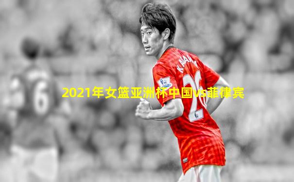 2021年女篮亚洲杯中国vs菲律宾